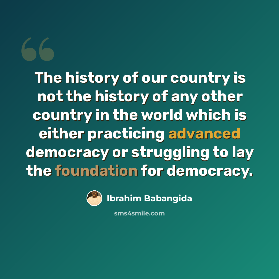 “The history of our country is not the history of any other country in the world which is either practicing advanced democracy or struggling to lay the foundation for democracy.” quote by Ibrahim Babangida
