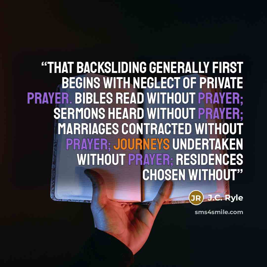 “that backsliding generally first begins with neglect of private prayer. Bibles read without prayer; sermons heard without prayer; marriages contracted without prayer; journeys undertaken without prayer; residences chosen without” quote by J.C. Ryle