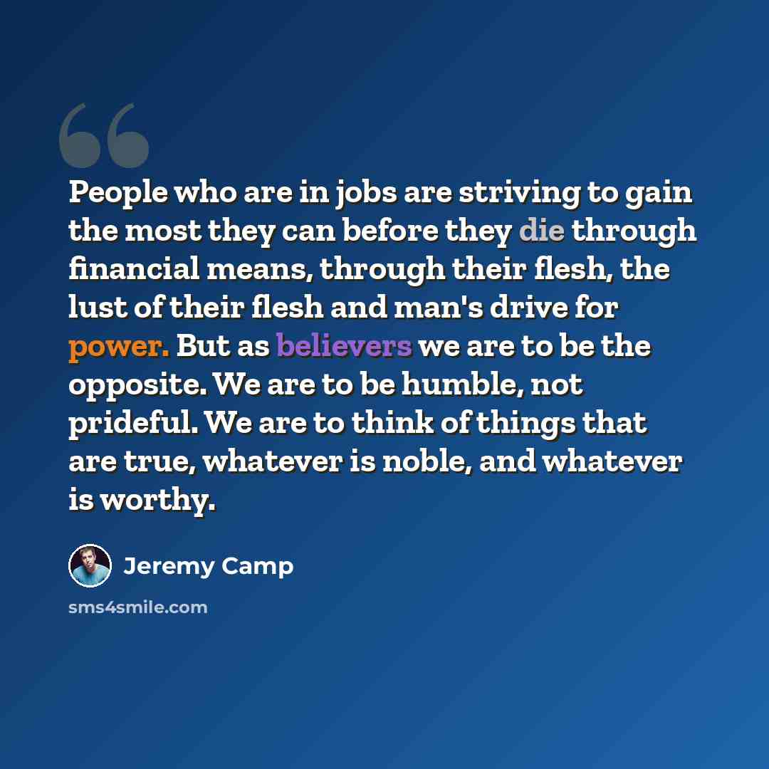 “People who are in jobs are striving to gain the most they can before they die through financial means, through their flesh, the lust of their flesh and man's drive for power. But as believers we are to be the opposite. We are to be humble, not prideful. We are to think of things that are true…” quote by Jeremy Camp