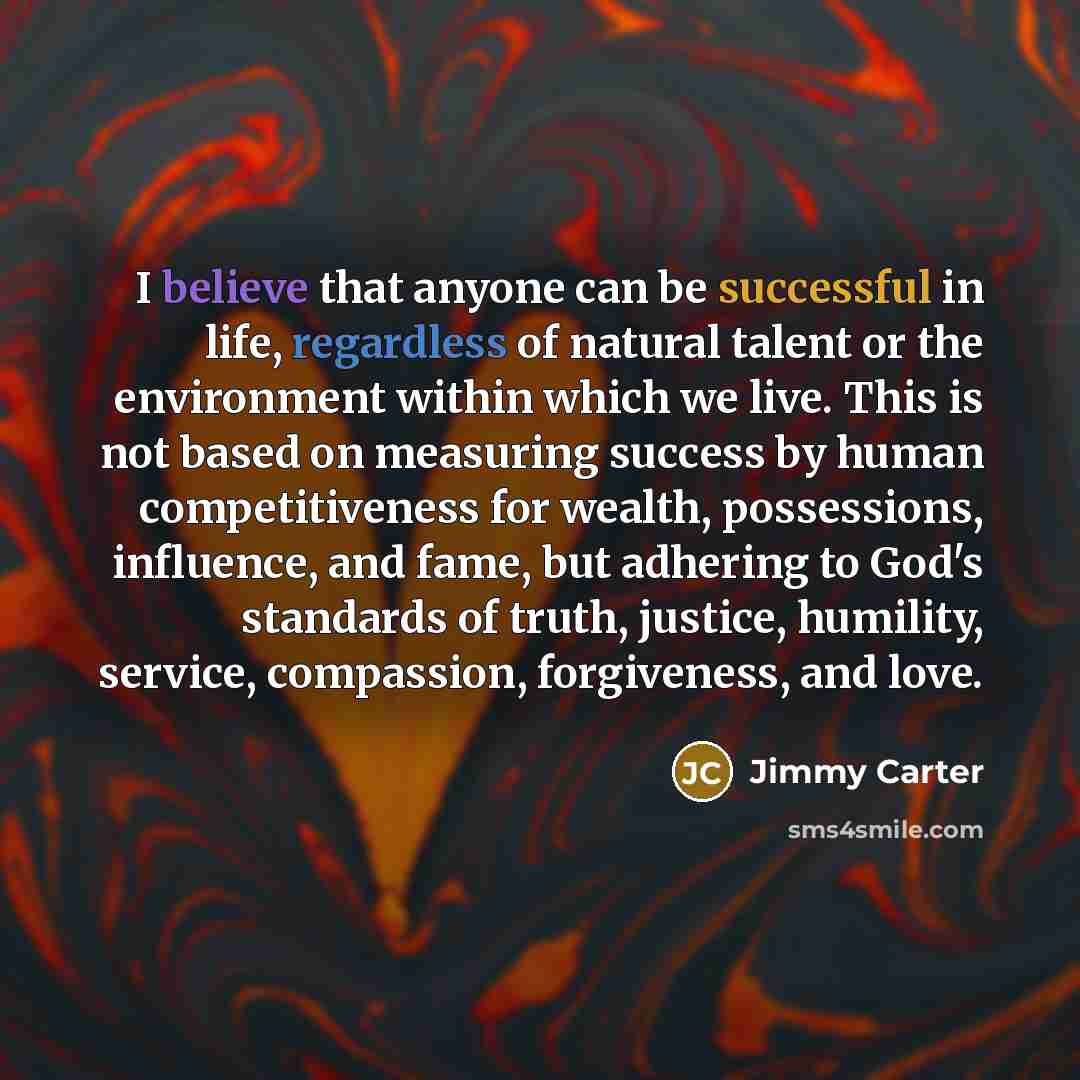 “I believe that anyone can be successful in life, regardless of natural talent or the environment within which we live. This is not based on measuring success by human competitiveness for wealth, possessions, influence, and fame, but adhering to God's standards of truth, justice, humility, service…” quote by Jimmy Carter
