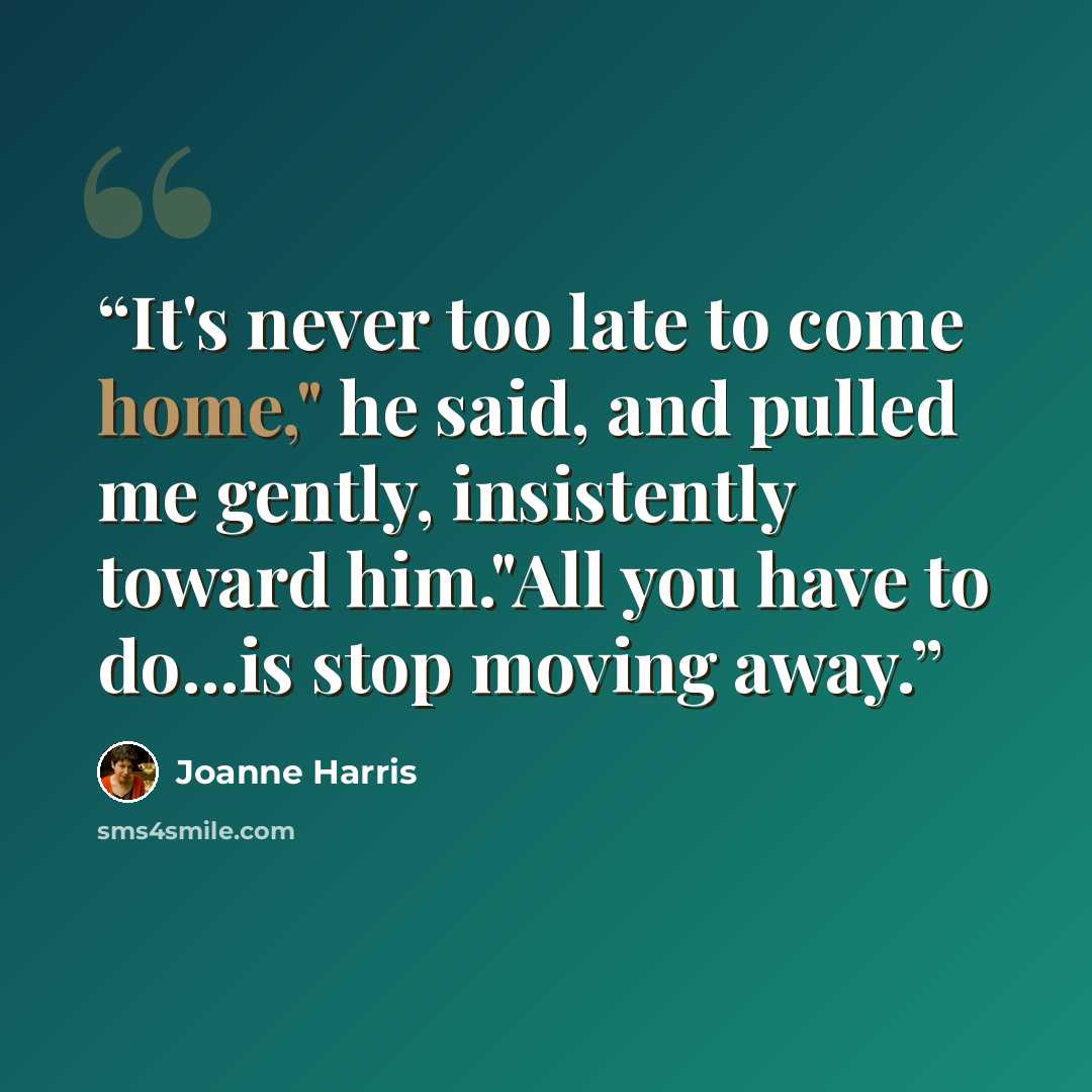 “It's never too late to come home," he said, and pulled me gently, insistently toward him."All you have to do...is stop moving away.” quote by Joanne Harris