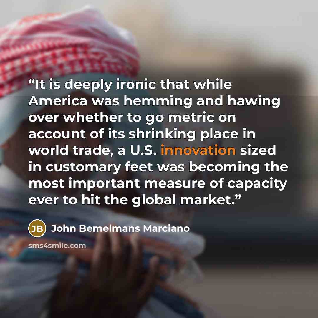 “It is deeply ironic that while America was hemming and hawing over whether to go metric on account of its shrinking place in world trade, a U.S. innovation sized in customary feet was becoming the most important measure of capacity ever to hit the global market.” quote by John Bemelmans Marciano