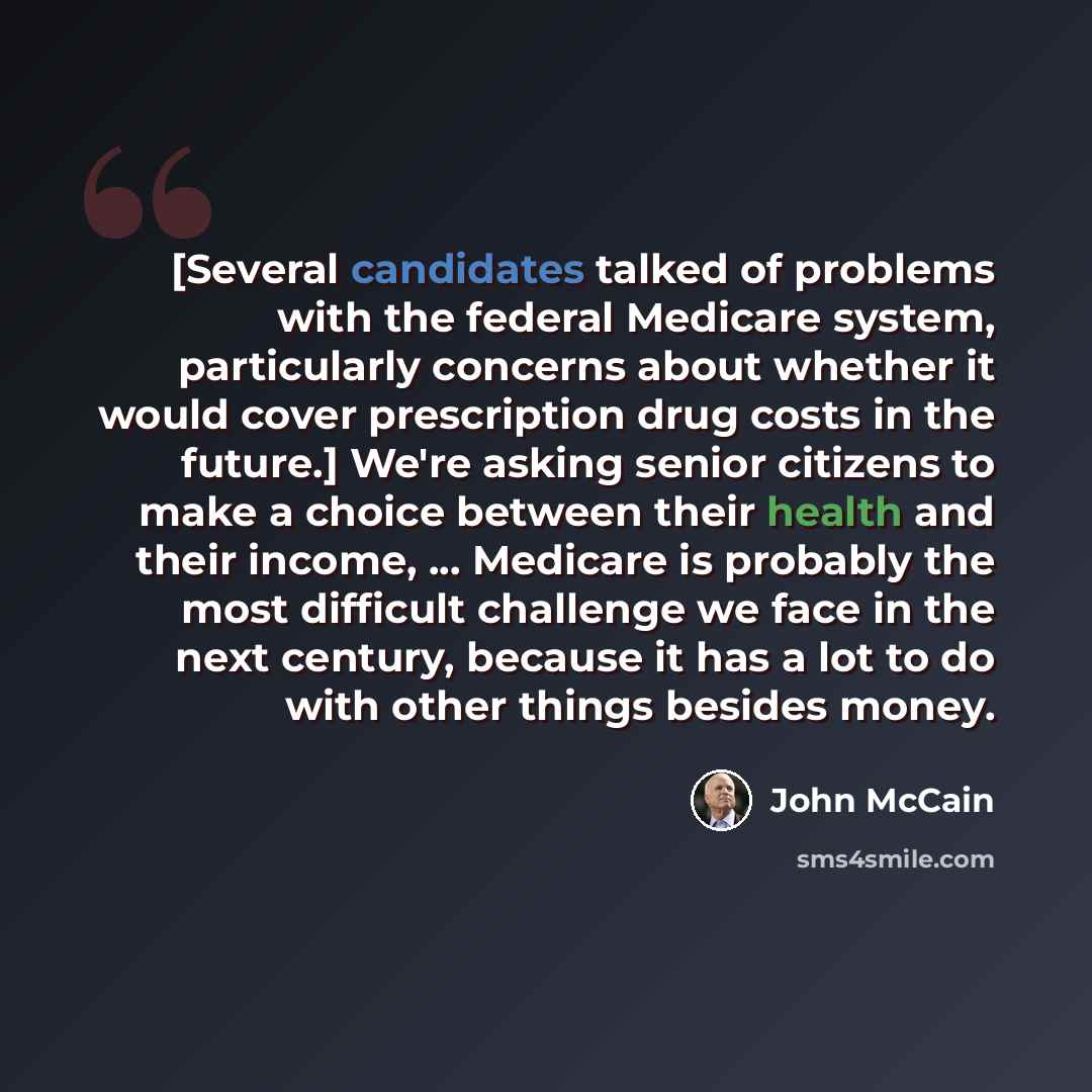 “[Several candidates talked of problems with the federal Medicare system, particularly concerns about whether it would cover prescription drug costs in the future.] We're asking senior citizens to make a choice between their health and their income, ... Medicare is probably the most difficult…” quote by John McCain