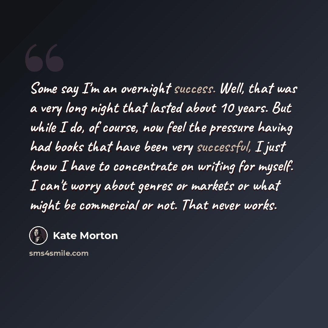 “Some say I'm an overnight success. Well, that was a very long night that lasted about 10 years. But while I do, of course, now feel the pressure having had books that have been very successful, I just know I have to concentrate on writing for myself. I can't worry about genres or markets or what…” quote by Kate Morton