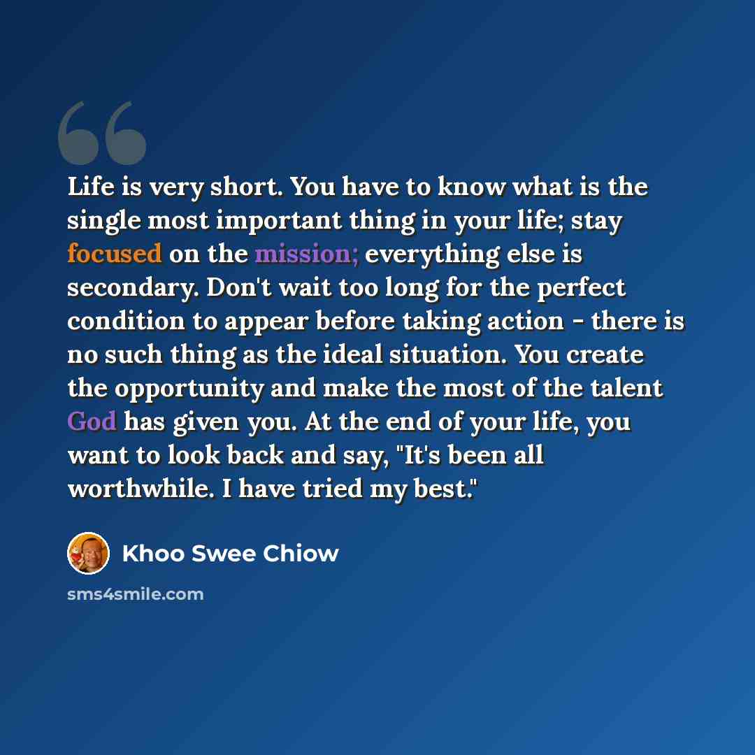 “Life is very short. You have to know what is the single most important thing in your life; stay focused on the mission; everything else is secondary. Don't wait too long for the perfect condition to appear before taking action - there is no such thing as the ideal situation. You create the…” quote by Khoo Swee Chiow