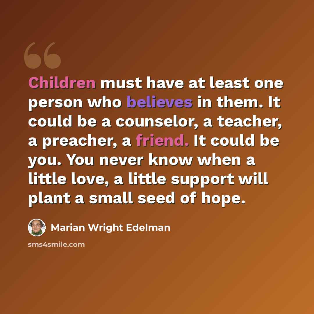“Children must have at least one person who believes in them. It could be a counselor, a teacher, a preacher, a friend. It could be you. You never know when a little love, a little support will plant a small seed of hope.” quote by Marian Wright Edelman
