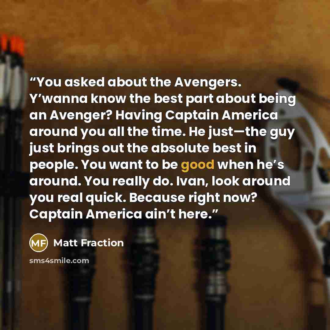 “You asked about the Avengers. Y’wanna know the best part about being an Avenger? Having Captain America around you all the time. He just—the guy just brings out the absolute best in people. You want to be good when he’s around. You really do. Ivan, look around you real quick. Because right now?…” quote by Matt Fraction