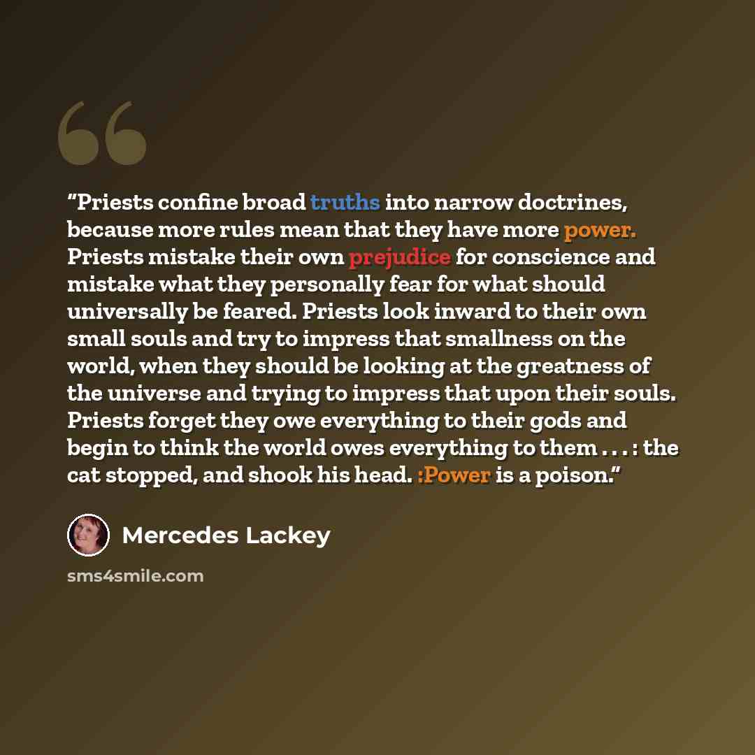 “Priests confine broad truths into narrow doctrines, because more rules mean that they have more power. Priests mistake their own prejudice for conscience and mistake what they personally fear for what should universally be feared. Priests look inward to their own small souls and try to impress…” quote by Mercedes Lackey