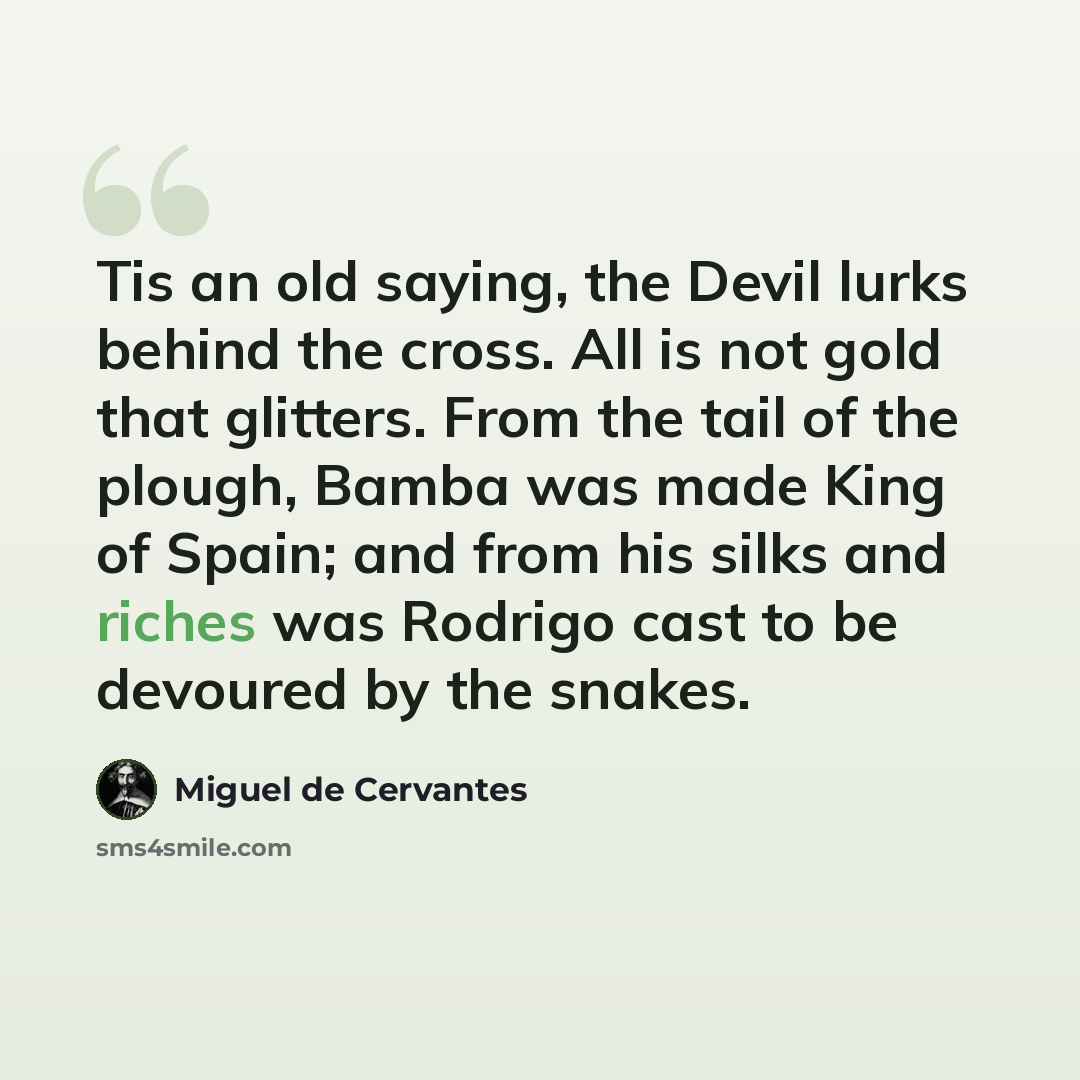 “Tis an old saying, the Devil lurks behind the cross. All is not gold that glitters. From the tail of the plough, Bamba was made King of Spain; and from his silks and riches was Rodrigo cast to be devoured by the snakes.” quote by Miguel de Cervantes