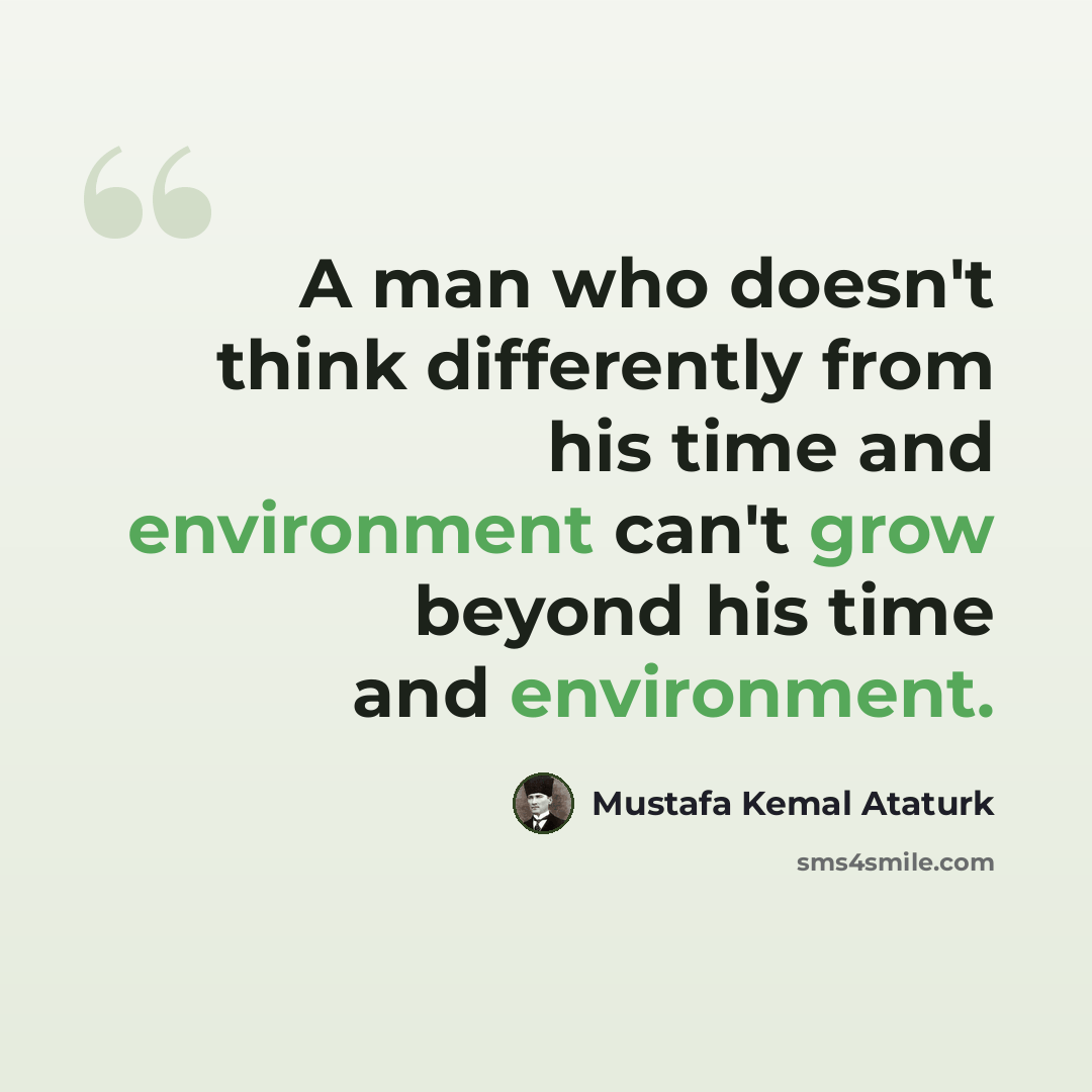 “A man who doesn't think differently from his time and environment can't grow beyond his time and environment.” quote by Mustafa Kemal Ataturk