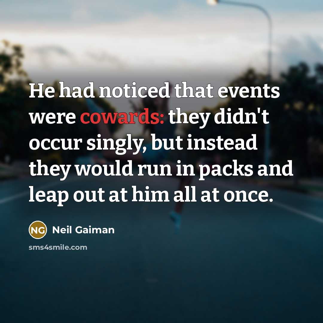 “He had noticed that events were cowards: they didn't occur singly, but instead they would run in packs and leap out at him all at once.” quote by Neil Gaiman