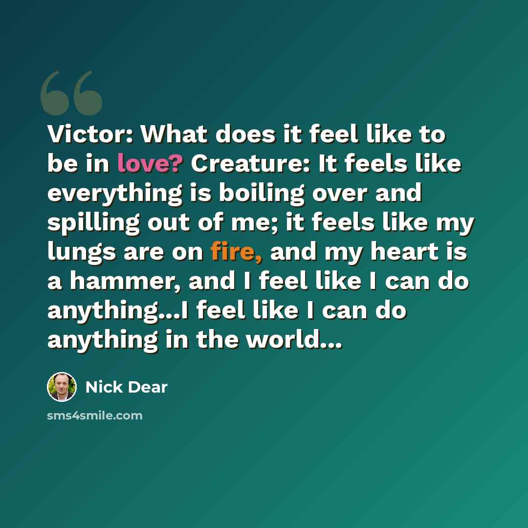 “Victor: What does it feel like to be in love? Creature: It feels like everything is boiling over and spilling out of me; it feels like my lungs are on fire, and my heart is a hammer, and I feel like I can do anything...I feel like I can do anything in the world...” quote by Nick Dear