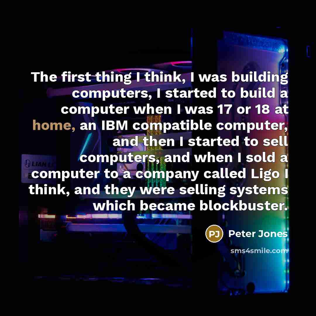 “The first thing I think, I was building computers, I started to build a computer when I was 17 or 18 at home, an IBM compatible computer, and then I started to sell computers, and when I sold a computer to a company called Ligo I think, and they were selling systems which became blockbuster.” quote by Peter Jones