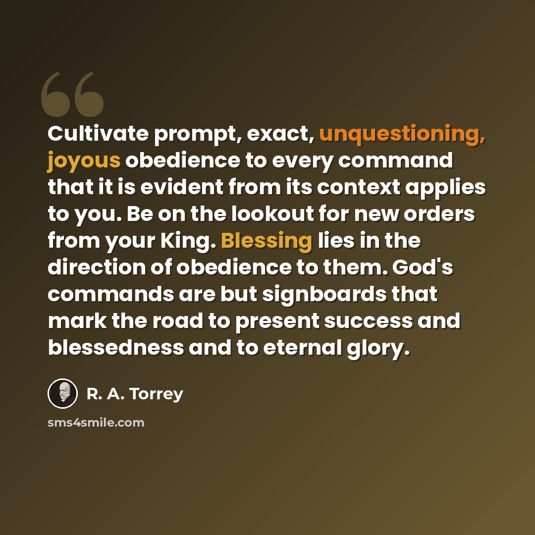 “Cultivate prompt, exact, unquestioning, joyous obedience to every command that it is evident from its context applies to you. Be on the lookout for new orders from your King. Blessing lies in the direction of obedience to them. God's commands are but signboards that mark the road to present…” quote by R. A. Torrey