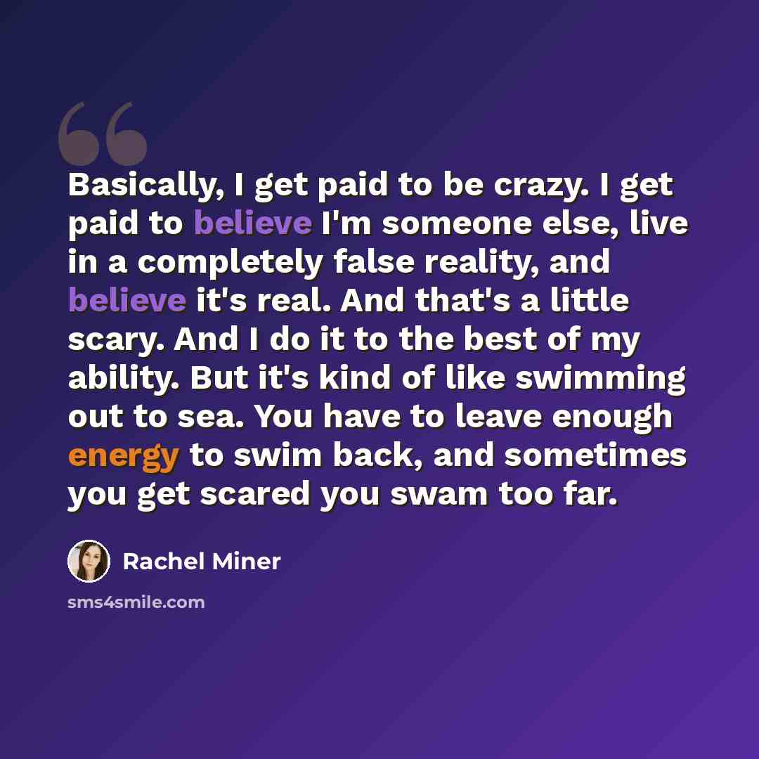 “Basically, I get paid to be crazy. I get paid to believe I'm someone else, live in a completely false reality, and believe it's real. And that's a little scary. And I do it to the best of my ability. But it's kind of like swimming out to sea. You have to leave enough energy to swim back, and…” quote by Rachel Miner