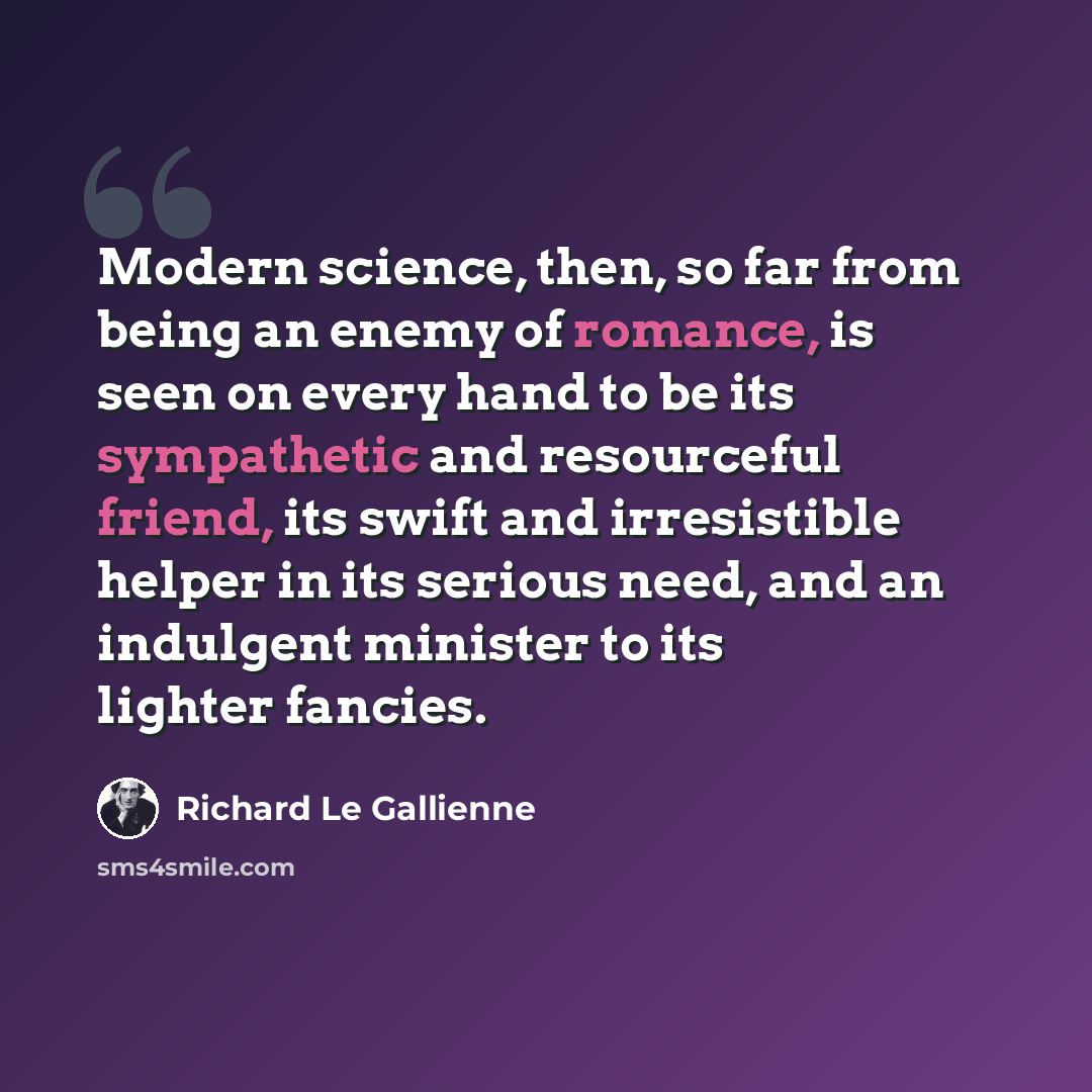 “Modern science, then, so far from being an enemy of romance, is seen on every hand to be its sympathetic and resourceful friend, its swift and irresistible helper in its serious need, and an indulgent minister to its lighter fancies.” quote by Richard Le Gallienne