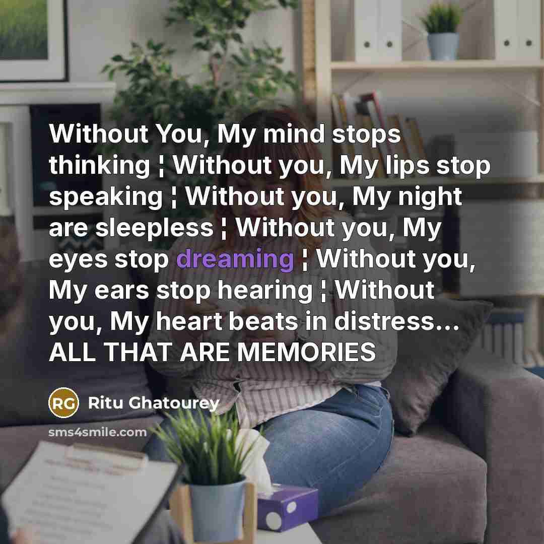 “Without You, My mind stops thinking ¦ Without you, My lips stop speaking ¦ Without you, My night are sleepless ¦ Without you, My eyes stop dreaming ¦ Without you, My ears stop hearing ¦ Without you, My heart beats in distress… ALL THAT ARE MEMORIES” quote by Ritu Ghatourey