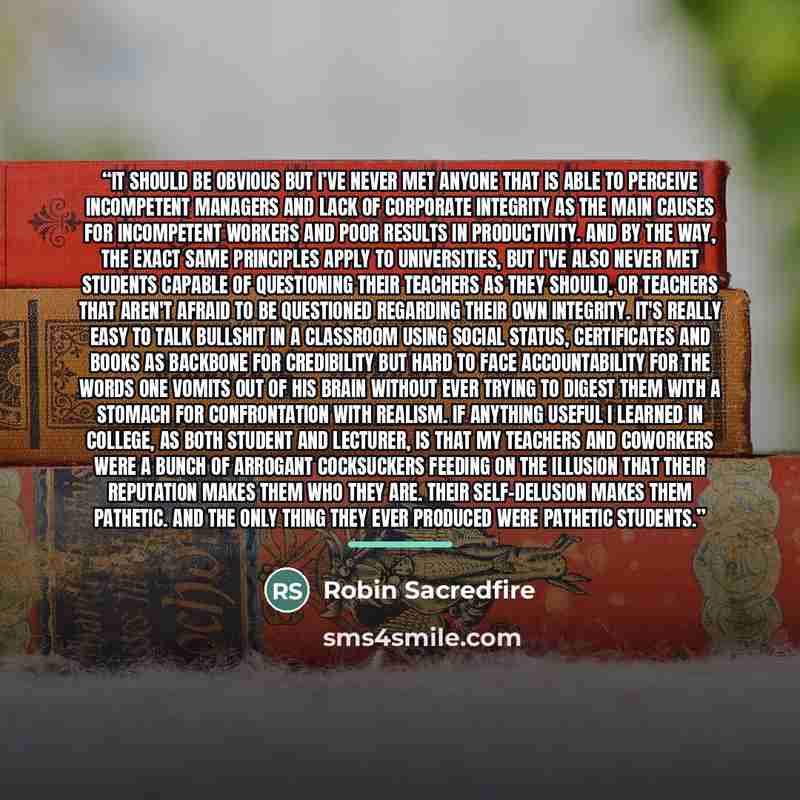 “It should be obvious but I’ve never met anyone that is able to perceive incompetent managers and lack of corporate integrity as the main causes for incompetent workers and poor results in productivity. And by the way, the exact same principles apply to Universities, but I've also never met…” quote by Robin Sacredfire