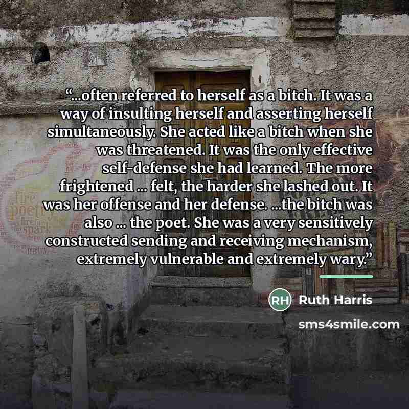 “...often referred to herself as a bitch. It was a way of insulting herself and asserting herself simultaneously. She acted like a bitch when she was threatened. It was the only effective self-defense she had learned. The more frightened ... felt, the harder she lashed out. It was her offense and…” quote by Ruth Harris