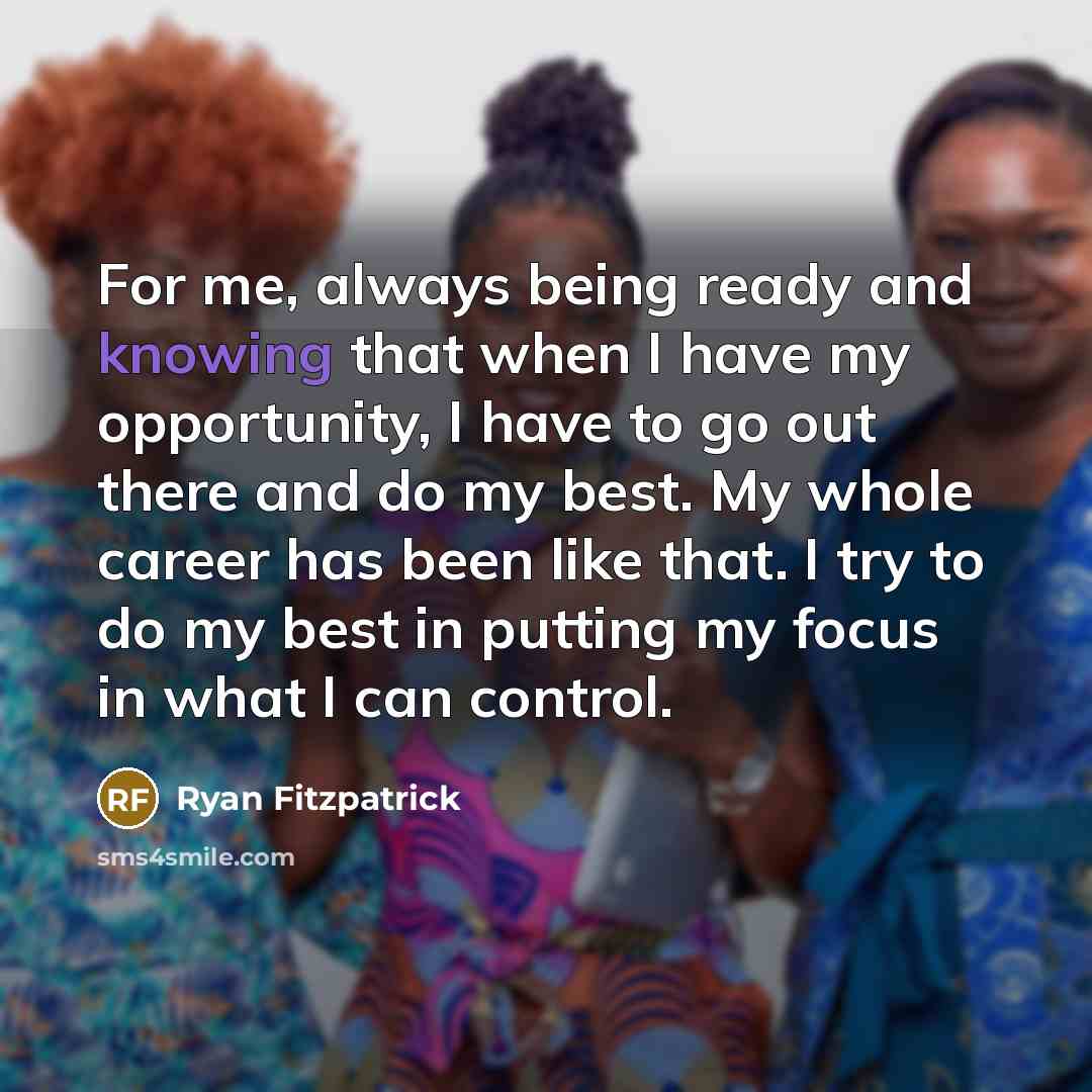 “For me, always being ready and knowing that when I have my opportunity, I have to go out there and do my best. My whole career has been like that. I try to do my best in putting my focus in what I can control.” quote by Ryan Fitzpatrick