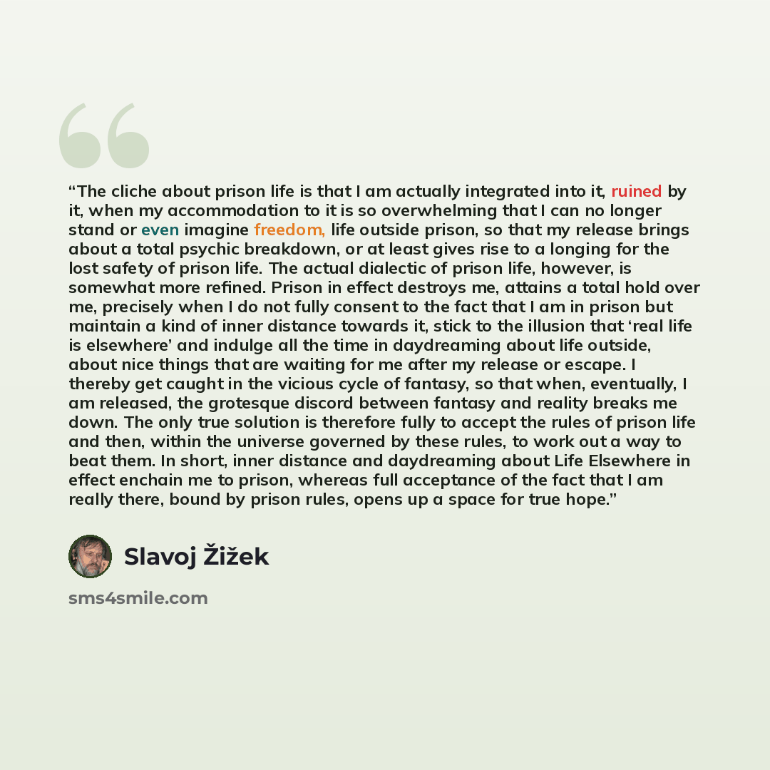 “The cliche about prison life is that I am actually integrated into it, ruined by it, when my accommodation to it is so overwhelming that I can no longer stand or even imagine freedom, life outside prison, so that my release brings about a total psychic breakdown, or at least gives rise to a…” quote by Slavoj Žižek