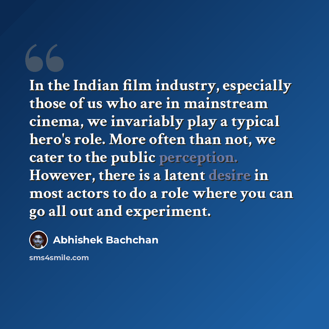 “In the Indian film industry, especially those of us who are in mainstream cinema, we invariably play a typical hero's role. More often than not, we cater to the public perception. However, there is a latent desire in most actors to do a role where you can go all out and experiment.” quote by Abhishek Bachchan