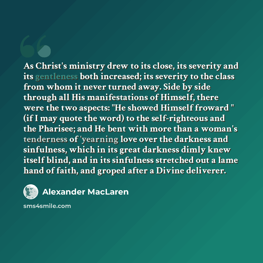 “As Christ's ministry drew to its close, its severity and its gentleness both increased; its severity to the class from whom it never turned away. Side by side through all His manifestations of Himself, there were the two aspects: "He showed Himself froward " (if I may quote the word) to the…” quote by Alexander MacLaren