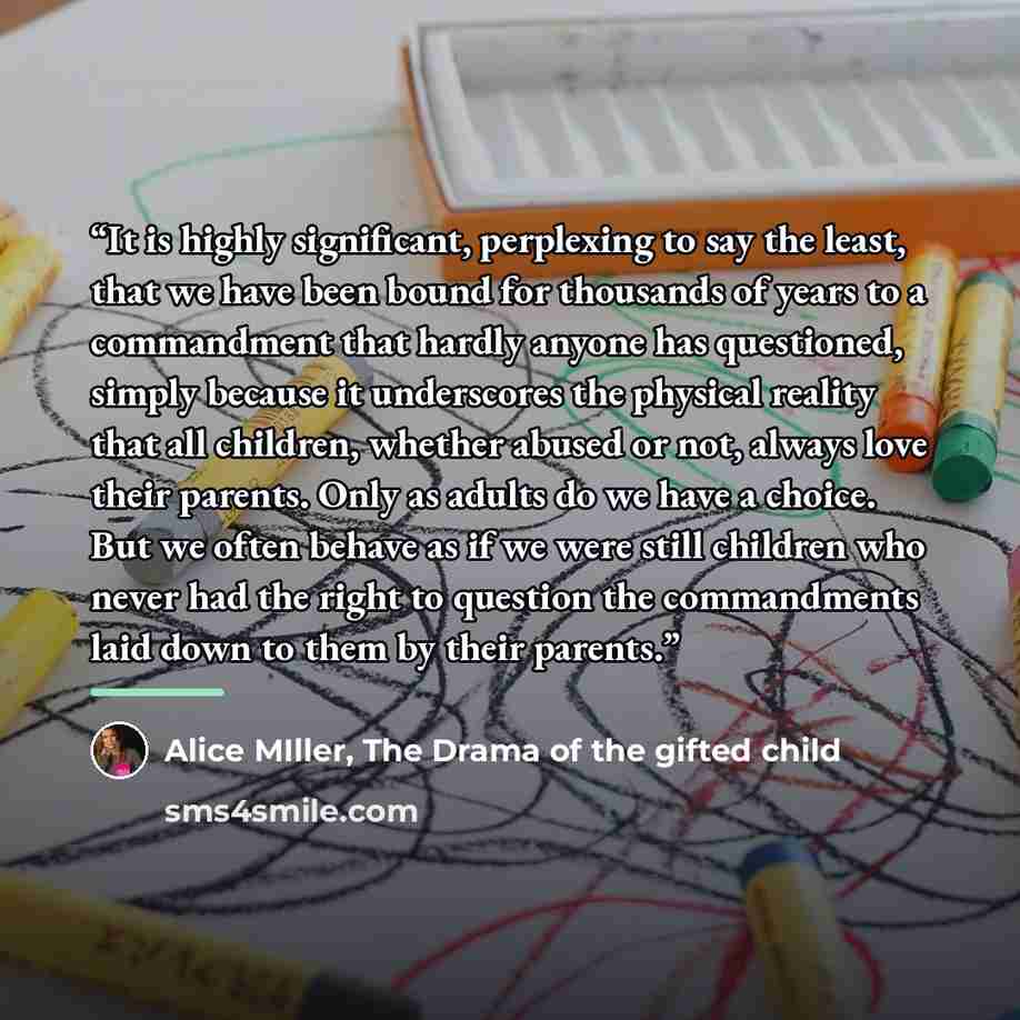 “It is highly significant, perplexing to say the least, that we have been bound for thousands of years to a commandment that hardly anyone has questioned, simply because it underscores the physical reality that all children, whether abused or not, always love their parents. Only as adults do we…” quote by Alice MIller, The Drama of the gifted child