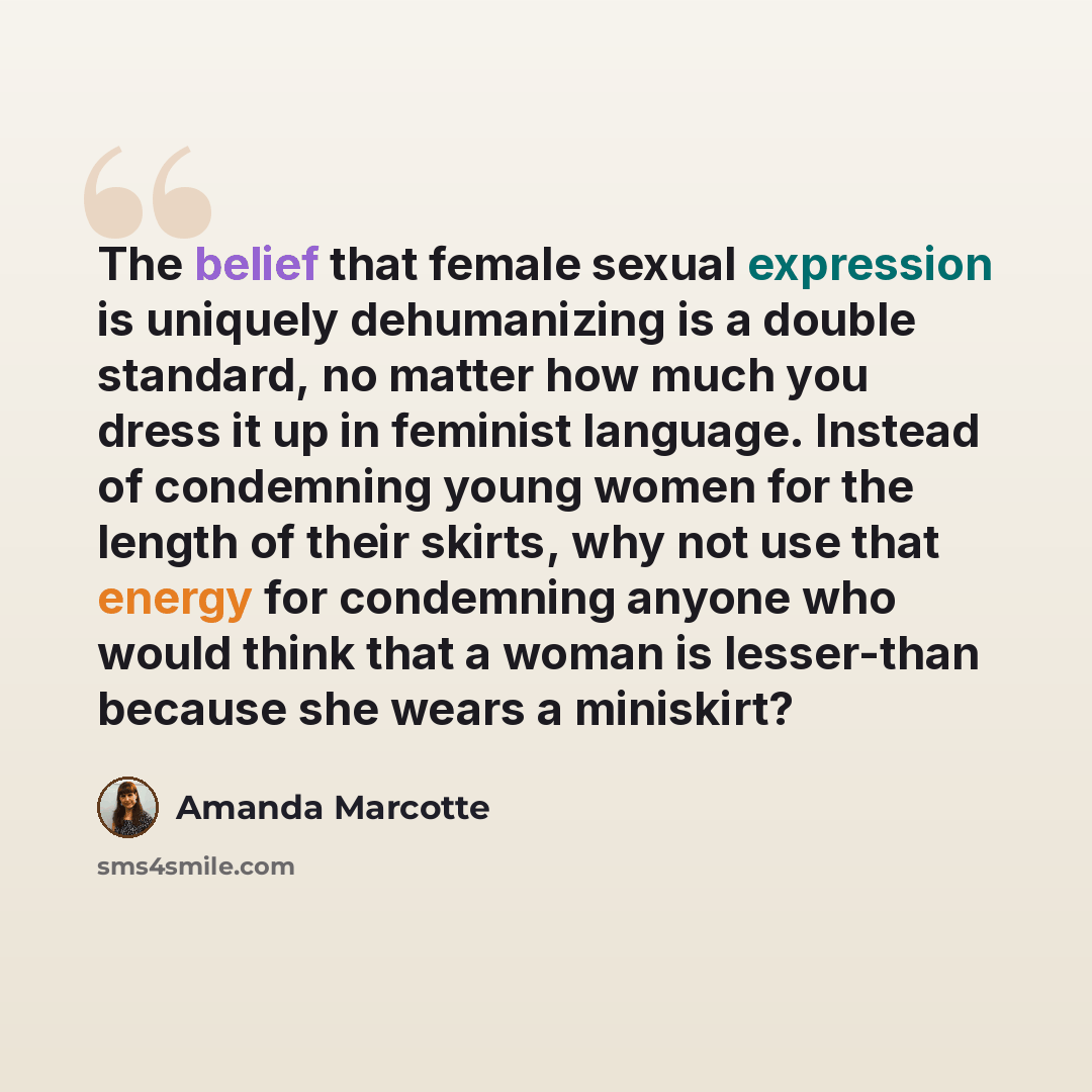 “The belief that female sexual expression is uniquely dehumanizing is a double standard, no matter how much you dress it up in feminist language. Instead of condemning young women for the length of their skirts, why not use that energy for condemning anyone who would think that a woman is…” quote by Amanda Marcotte