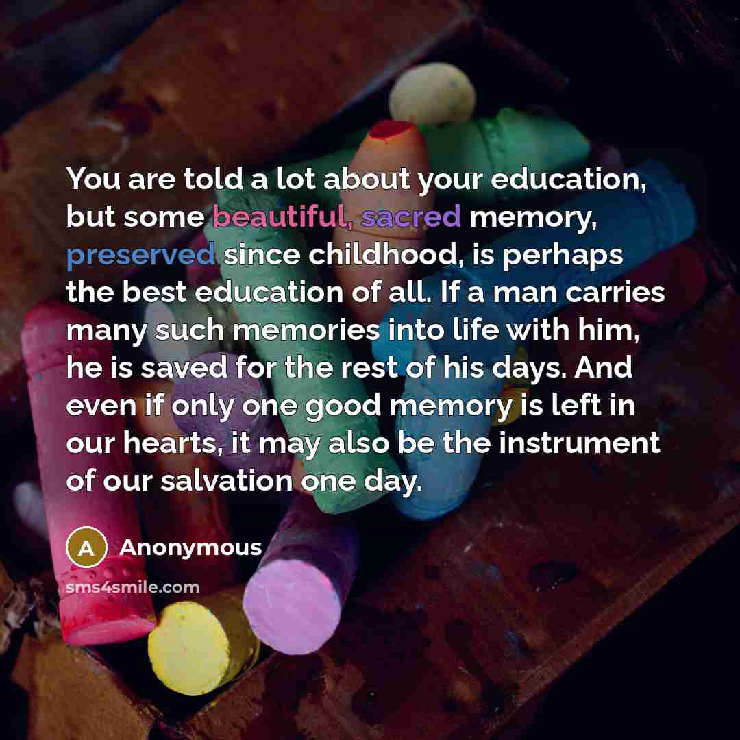 “You are told a lot about your education, but some beautiful, sacred memory, preserved since childhood, is perhaps the best education of all. If a man carries many such memories into life with him, he is saved for the rest of his days. And even if only one good memory is left in our hearts, it may…” quote by Anonymous