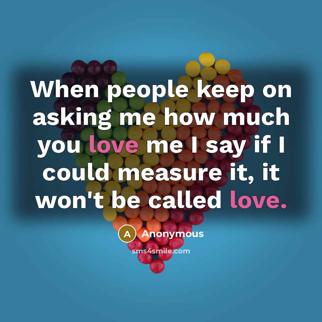 “When people keep on asking me how much you love me I say if I could measure it, it won't be called love.” quote by Anonymous