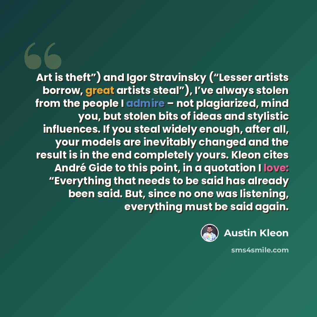 “Art is theft”) and Igor Stravinsky (“Lesser artists borrow, great artists steal”), I’ve always stolen from the people I admire – not plagiarized, mind you, but stolen bits of ideas and stylistic influences. If you steal widely enough, after all, your models are inevitably changed and the result is…” quote by Austin Kleon