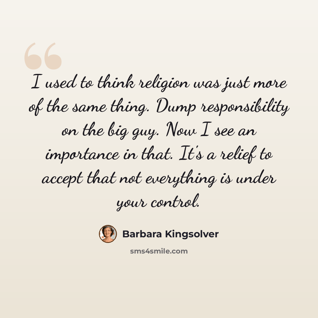 “I used to think religion was just more of the same thing. Dump responsibility on the big guy. Now I see an importance in that. It's a relief to accept that not everything is under your control.” quote by Barbara Kingsolver
