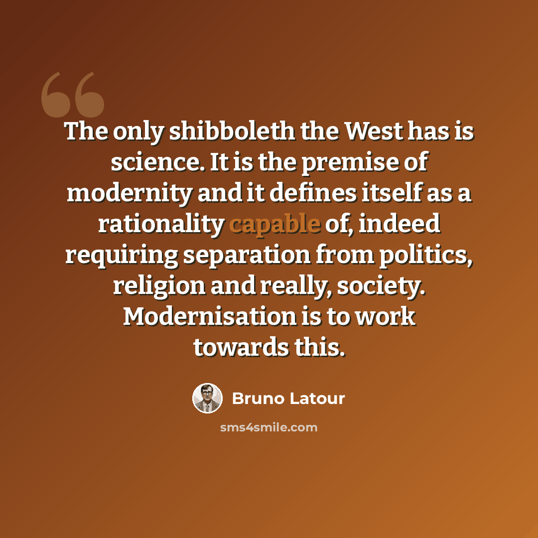 “The only shibboleth the West has is science. It is the premise of modernity and it defines itself as a rationality capable of, indeed requiring separation from politics, religion and really, society. Modernisation is to work towards this.” quote by Bruno Latour