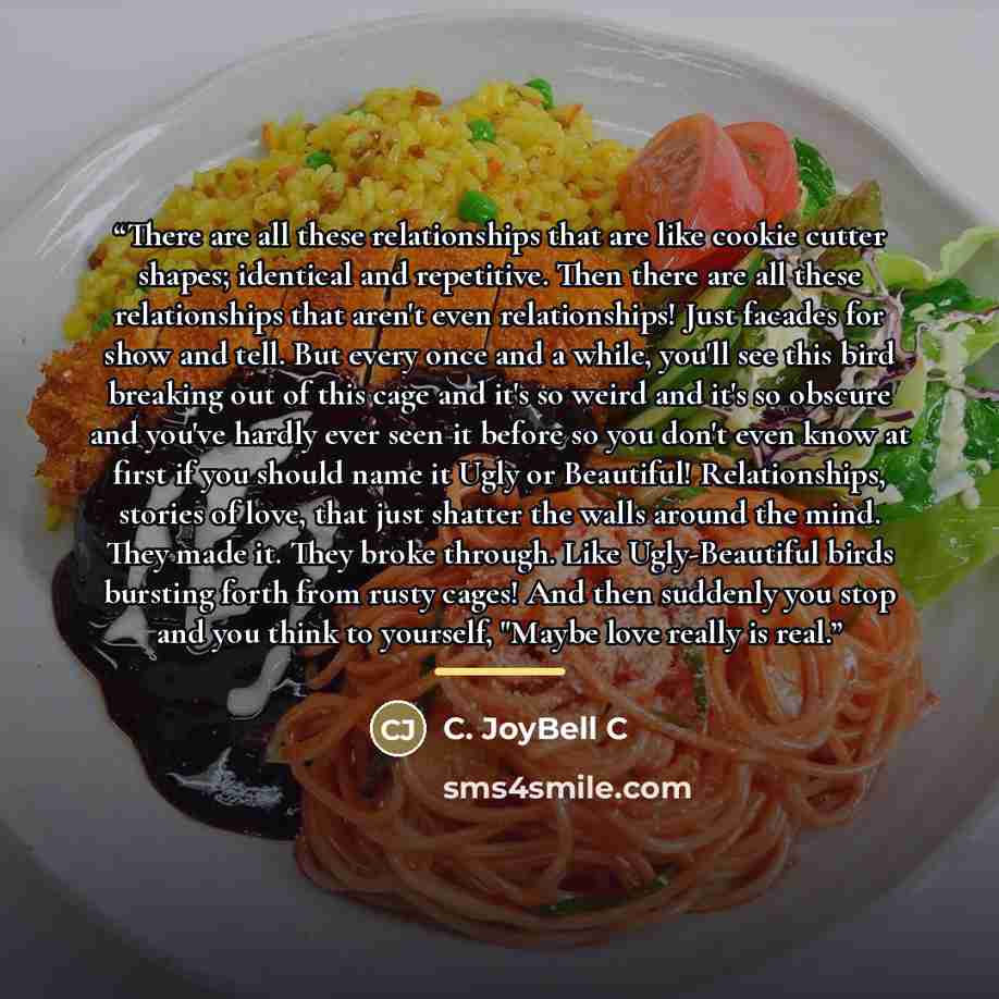 “There are all these relationships that are like cookie cutter shapes; identical and repetitive. Then there are all these relationships that aren't even relationships! Just facades for show and tell. But every once and a while, you'll see this bird breaking out of this cage and it's so weird and…” quote by C. JoyBell C