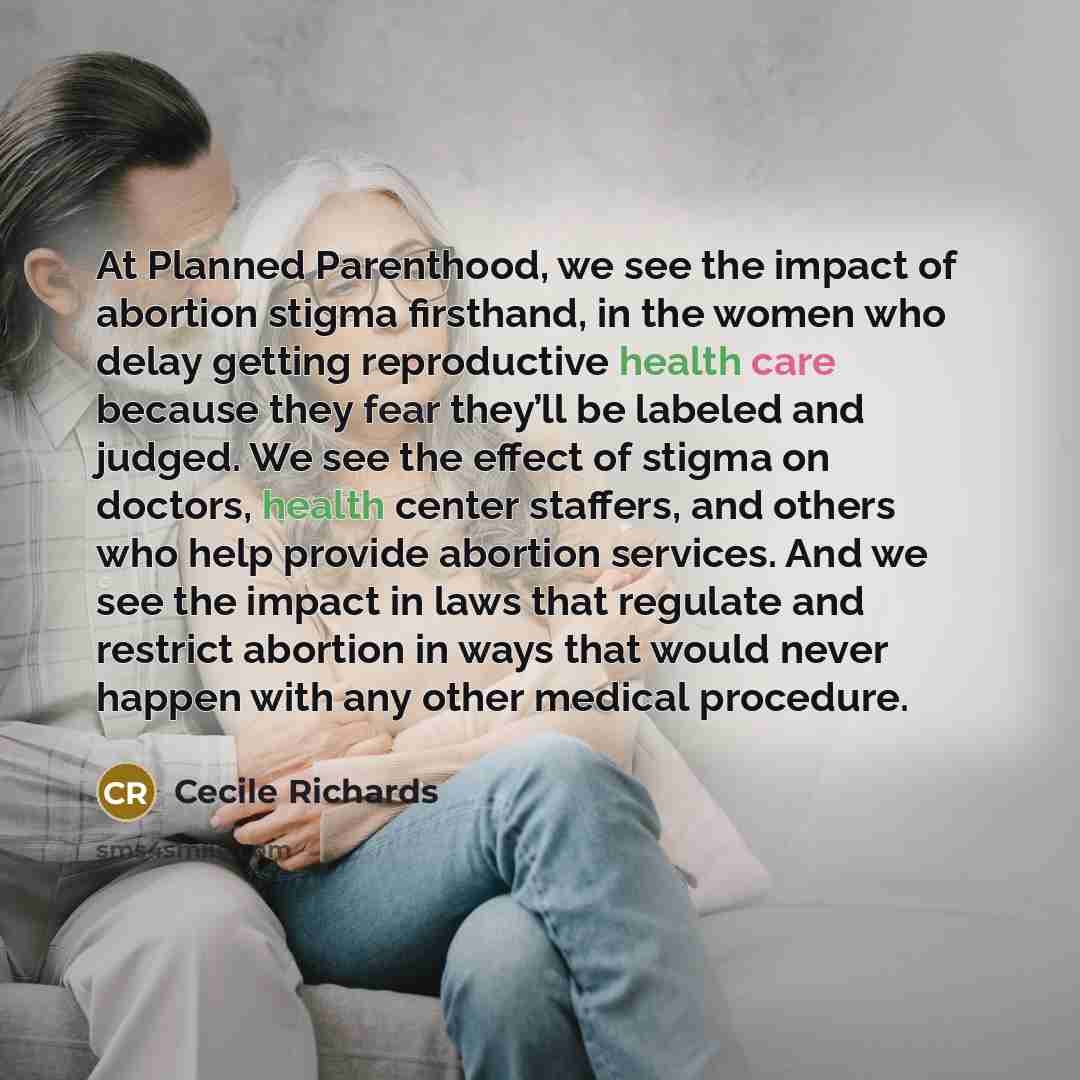 “At Planned Parenthood, we see the impact of abortion stigma firsthand, in the women who delay getting reproductive health care because they fear they’ll be labeled and judged. We see the effect of stigma on doctors, health center staffers, and others who help provide abortion services. And we see…” quote by Cecile Richards