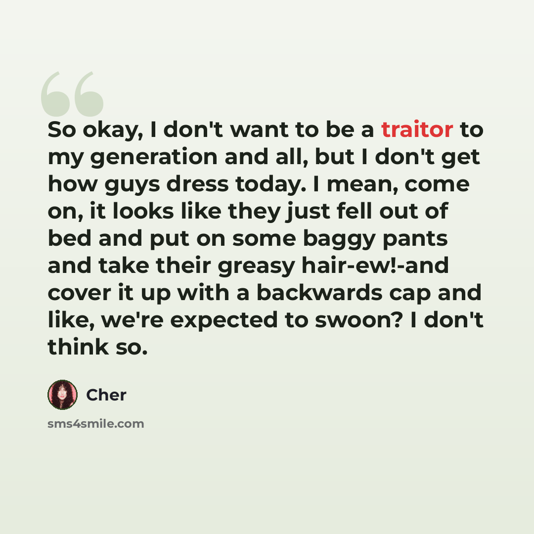 “So okay, I don't want to be a traitor to my generation and all, but I don't get how guys dress today. I mean, come on, it looks like they just fell out of bed and put on some baggy pants and take their greasy hair-ew!-and cover it up with a backwards cap and like, we're expected to swoon? I don't…” quote by Cher