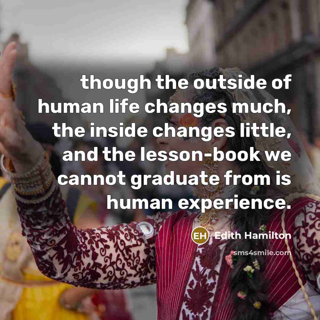 “though the outside of human life changes much, the inside changes little, and the lesson-book we cannot graduate from is human experience.” quote by Edith Hamilton