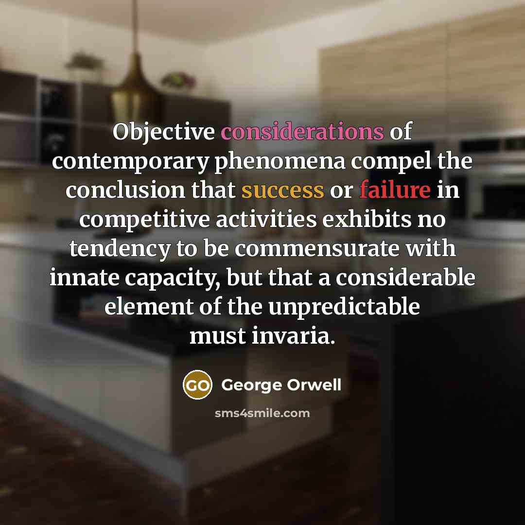 “Objective considerations of contemporary phenomena compel the conclusion that success or failure in competitive activities exhibits no tendency to be commensurate with innate capacity, but that a considerable element of the unpredictable must invaria.” quote by George Orwell