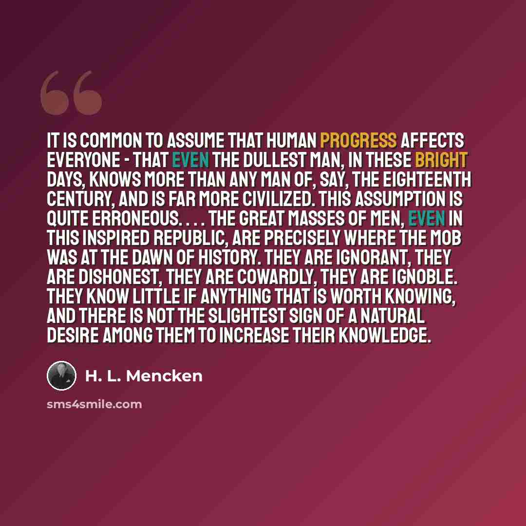 “It is common to assume that human progress affects everyone - that even the dullest man, in these bright days, knows more than any man of, say, the Eighteenth Century, and is far more civilized. This assumption is quite erroneous. . . . The great masses of men, even in this inspired republic, are…” quote by H. L. Mencken