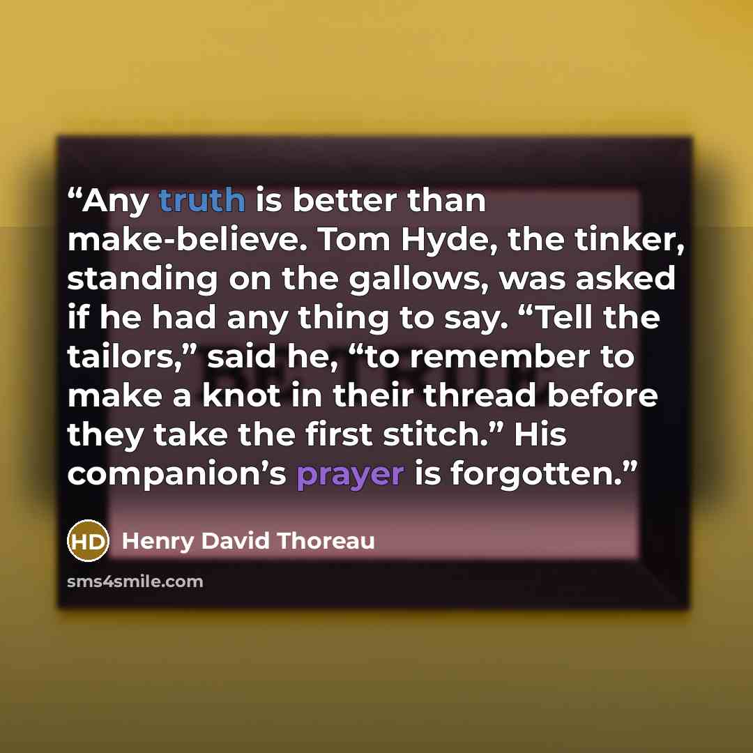 “Any truth is better than make-believe. Tom Hyde, the tinker, standing on the gallows, was asked if he had any thing to say. “Tell the tailors,” said he, “to remember to make a knot in their thread before they take the first stitch.” His companion’s prayer is forgotten.” quote by Henry David Thoreau