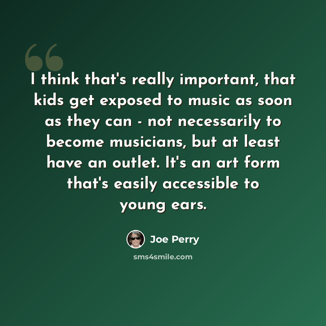 “I think that's really important, that kids get exposed to music as soon as they can - not necessarily to become musicians, but at least have an outlet. It's an art form that's easily accessible to young ears.” quote by Joe Perry