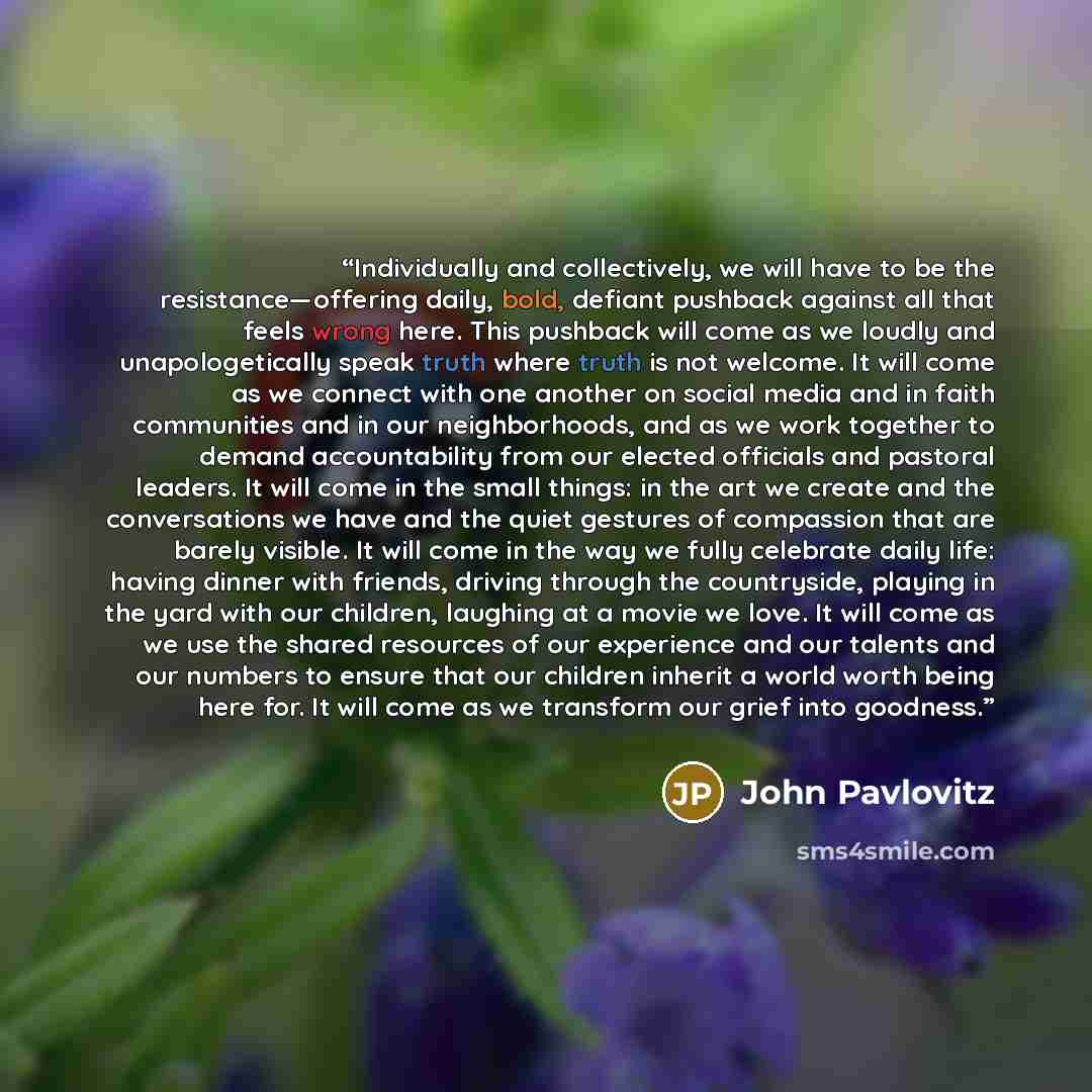 “Individually and collectively, we will have to be the resistance—offering daily, bold, defiant pushback against all that feels wrong here. This pushback will come as we loudly and unapologetically speak truth where truth is not welcome. It will come as we connect with one another on social media…” quote by John Pavlovitz