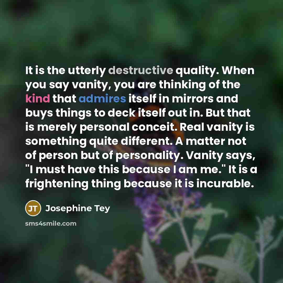 “It is the utterly destructive quality. When you say vanity, you are thinking of the kind that admires itself in mirrors and buys things to deck itself out in. But that is merely personal conceit. Real vanity is something quite different. A matter not of person but of personality. Vanity says, "I…” quote by Josephine Tey