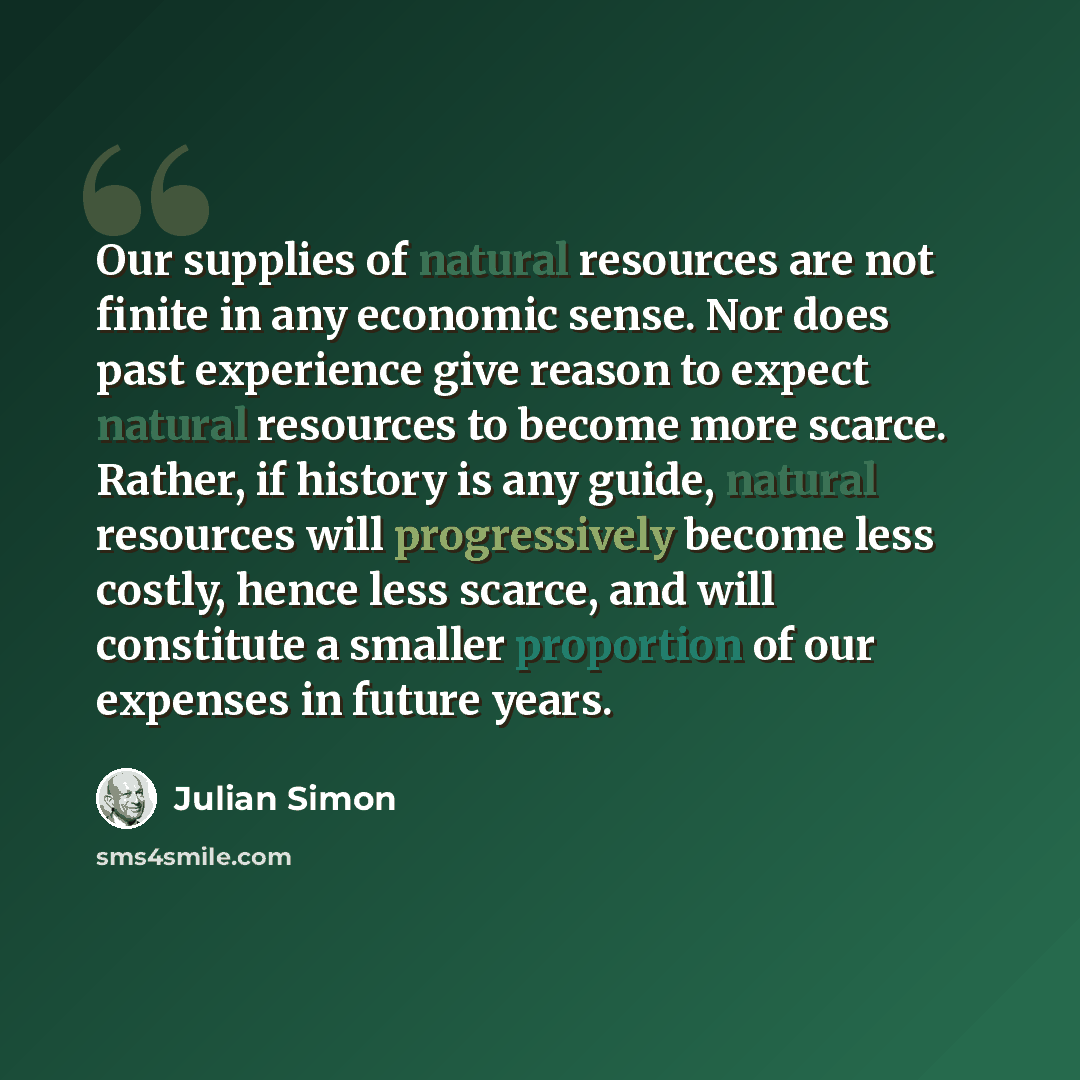 “Our supplies of natural resources are not finite in any economic sense. Nor does past experience give reason to expect natural resources to become more scarce. Rather, if history is any guide, natural resources will progressively become less costly, hence less scarce, and will constitute a smaller…” quote by Julian Simon