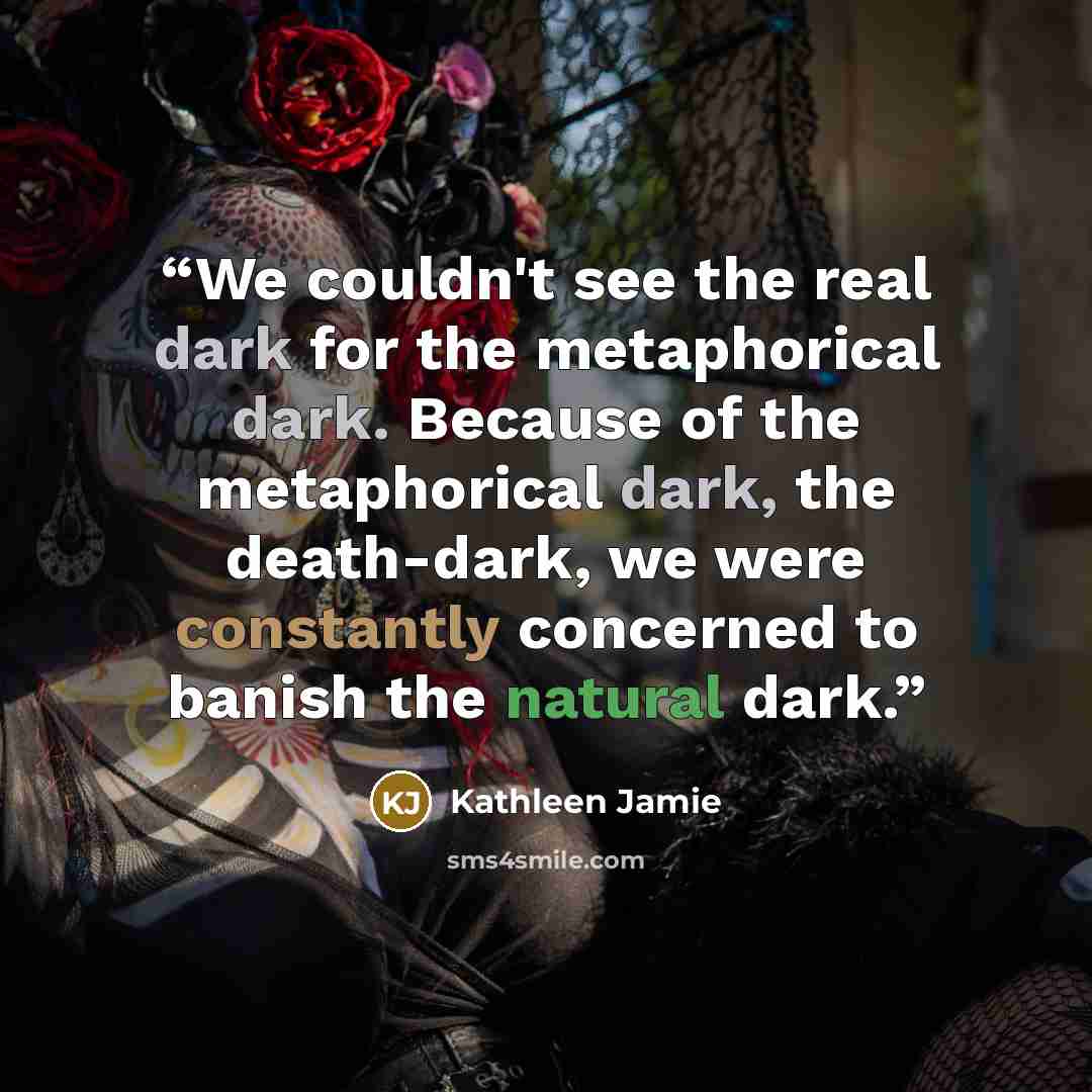 “We couldn't see the real dark for the metaphorical dark. Because of the metaphorical dark, the death-dark, we were constantly concerned to banish the natural dark.” quote by Kathleen Jamie