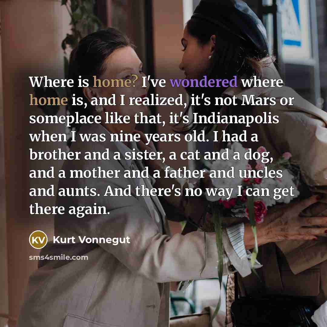 “Where is home? I've wondered where home is, and I realized, it's not Mars or someplace like that, it's Indianapolis when I was nine years old. I had a brother and a sister, a cat and a dog, and a mother and a father and uncles and aunts. And there's no way I can get there again.” quote by Kurt Vonnegut