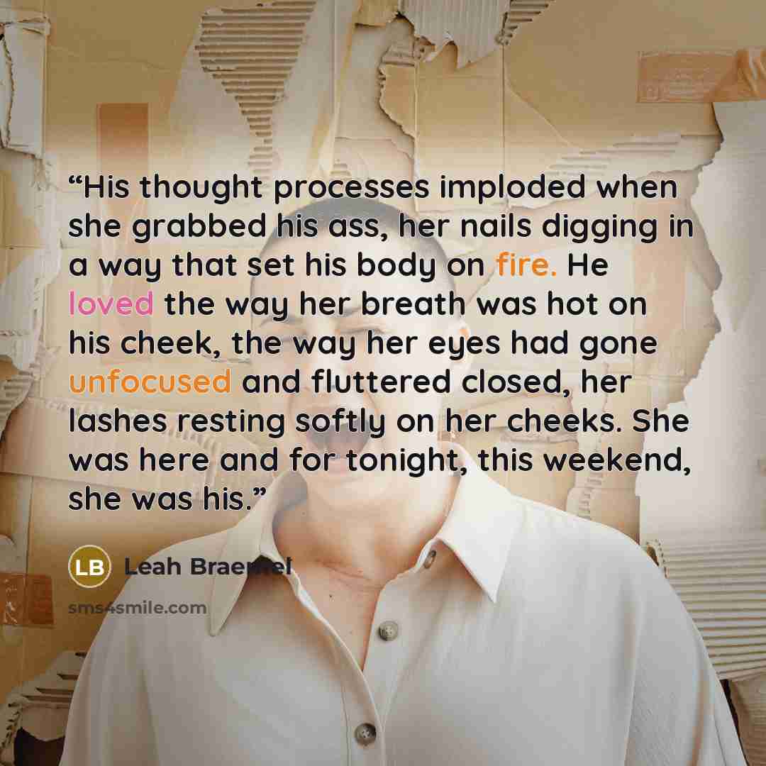 “His thought processes imploded when she grabbed his ass, her nails digging in a way that set his body on fire. He loved the way her breath was hot on his cheek, the way her eyes had gone unfocused and fluttered closed, her lashes resting softly on her cheeks. She was here and for tonight, this…” quote by Leah Braemel