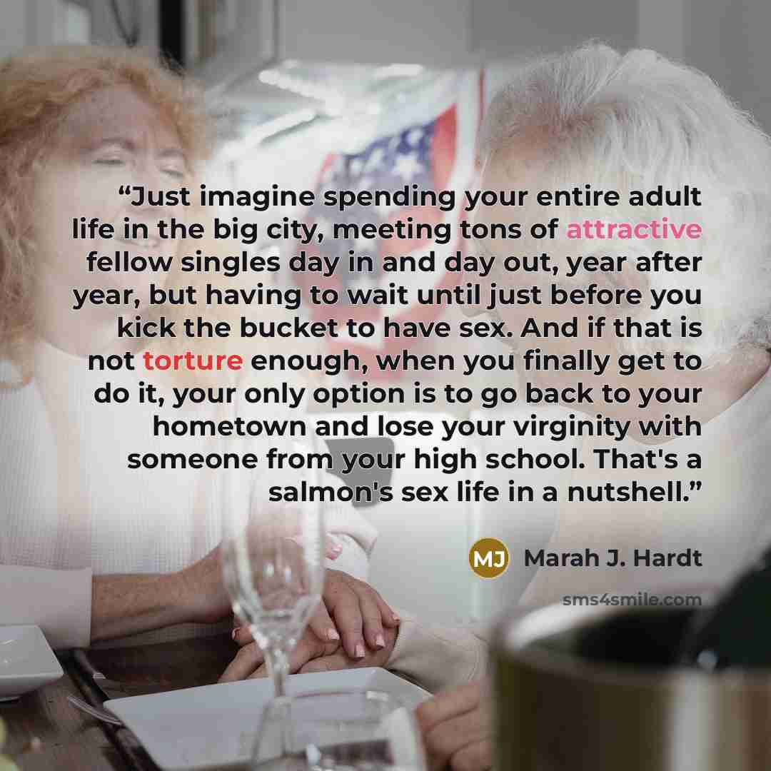 “Just imagine spending your entire adult life in the big city, meeting tons of attractive fellow singles day in and day out, year after year, but having to wait until just before you kick the bucket to have sex. And if that is not torture enough, when you finally get to do it, your only option is…” quote by Marah J. Hardt