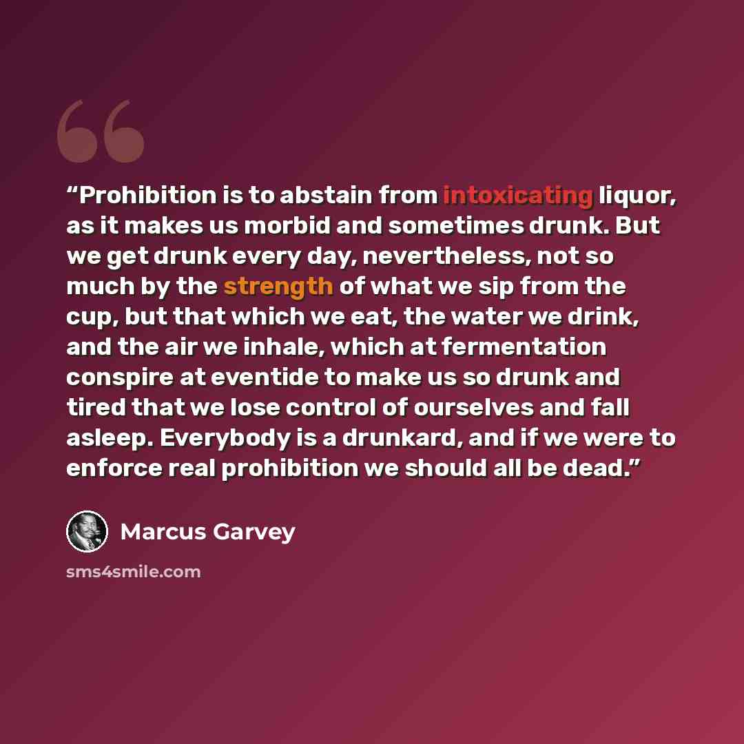“Prohibition is to abstain from intoxicating liquor, as it makes us morbid and sometimes drunk. But we get drunk every day, nevertheless, not so much by the strength of what we sip from the cup, but that which we eat, the water we drink, and the air we inhale, which at fermentation conspire at…” quote by Marcus Garvey